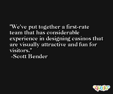 We've put together a first-rate team that has considerable experience in designing casinos that are visually attractive and fun for visitors. -Scott Bender