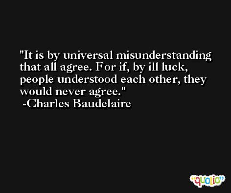 It is by universal misunderstanding that all agree. For if, by ill luck, people understood each other, they would never agree. -Charles Baudelaire