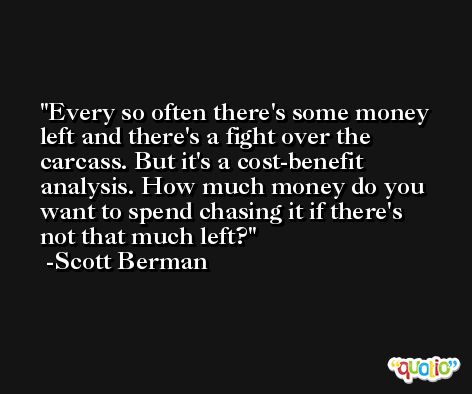 Every so often there's some money left and there's a fight over the carcass. But it's a cost-benefit analysis. How much money do you want to spend chasing it if there's not that much left? -Scott Berman
