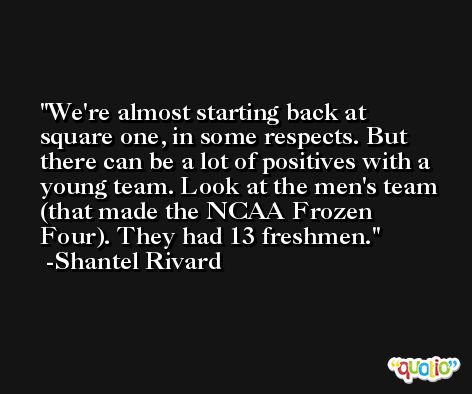We're almost starting back at square one, in some respects. But there can be a lot of positives with a young team. Look at the men's team (that made the NCAA Frozen Four). They had 13 freshmen. -Shantel Rivard