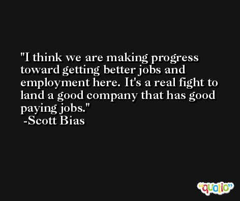 I think we are making progress toward getting better jobs and employment here. It's a real fight to land a good company that has good paying jobs. -Scott Bias