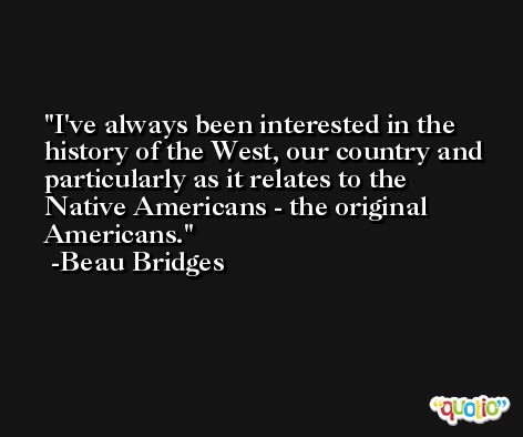 I've always been interested in the history of the West, our country and particularly as it relates to the Native Americans - the original Americans. -Beau Bridges