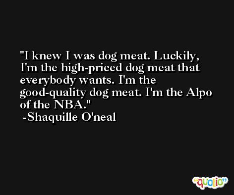 I knew I was dog meat. Luckily, I'm the high-priced dog meat that everybody wants. I'm the good-quality dog meat. I'm the Alpo of the NBA. -Shaquille O'neal