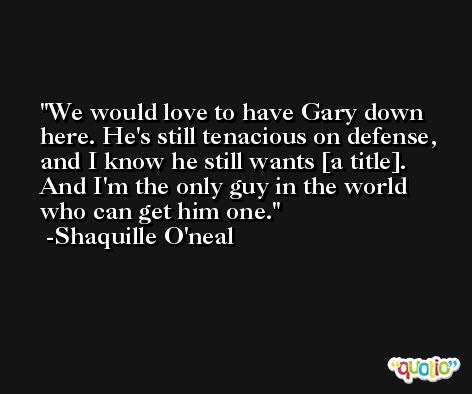 We would love to have Gary down here. He's still tenacious on defense, and I know he still wants [a title]. And I'm the only guy in the world who can get him one. -Shaquille O'neal