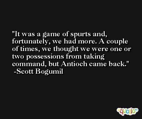 It was a game of spurts and, fortunately, we had more. A couple of times, we thought we were one or two possessions from taking command, but Antioch came back. -Scott Bogumil