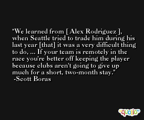 We learned from [ Alex Rodriguez ], when Seattle tried to trade him during his last year [that] it was a very difficult thing to do, ... If your team is remotely in the race you're better off keeping the player because clubs aren't going to give up much for a short, two-month stay. -Scott Boras