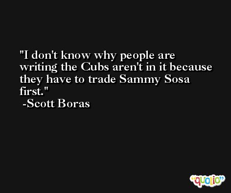 I don't know why people are writing the Cubs aren't in it because they have to trade Sammy Sosa first. -Scott Boras