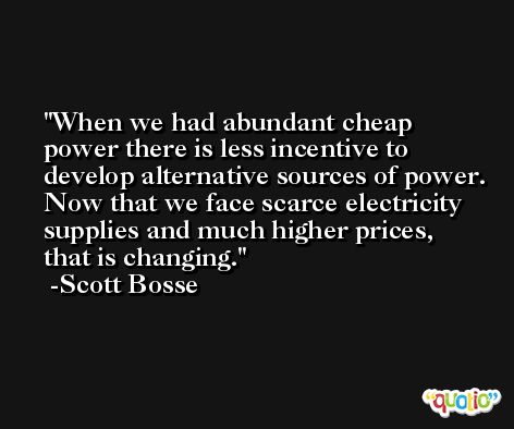 When we had abundant cheap power there is less incentive to develop alternative sources of power. Now that we face scarce electricity supplies and much higher prices, that is changing. -Scott Bosse