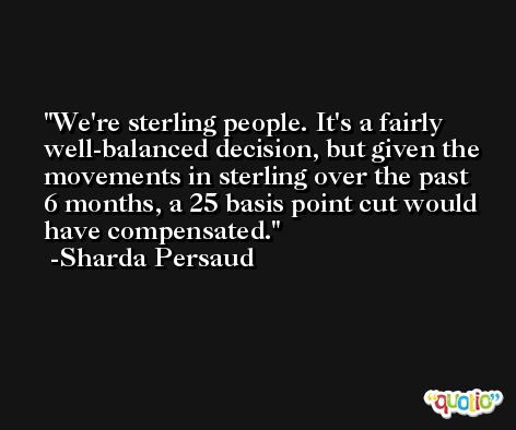 We're sterling people. It's a fairly well-balanced decision, but given the movements in sterling over the past 6 months, a 25 basis point cut would have compensated. -Sharda Persaud
