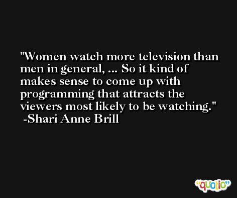 Women watch more television than men in general, ... So it kind of makes sense to come up with programming that attracts the viewers most likely to be watching. -Shari Anne Brill