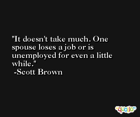 It doesn't take much. One spouse loses a job or is unemployed for even a little while. -Scott Brown
