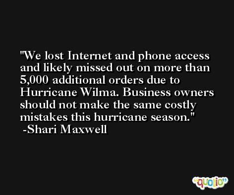 We lost Internet and phone access and likely missed out on more than 5,000 additional orders due to Hurricane Wilma. Business owners should not make the same costly mistakes this hurricane season. -Shari Maxwell