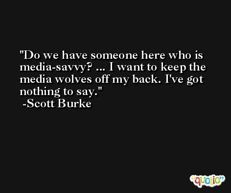 Do we have someone here who is media-savvy? ... I want to keep the media wolves off my back. I've got nothing to say. -Scott Burke