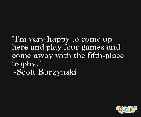 I'm very happy to come up here and play four games and come away with the fifth-place trophy. -Scott Burzynski