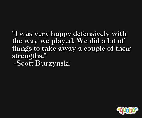 I was very happy defensively with the way we played. We did a lot of things to take away a couple of their strengths. -Scott Burzynski