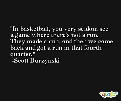 In basketball, you very seldom see a game where there's not a run. They made a run, and then we came back and got a run in that fourth quarter. -Scott Burzynski