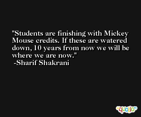 Students are finishing with Mickey Mouse credits. If these are watered down, 10 years from now we will be where we are now. -Sharif Shakrani