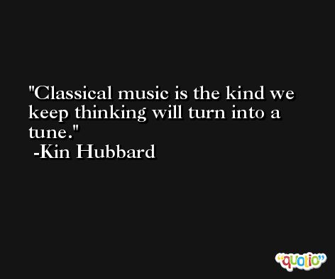 Classical music is the kind we keep thinking will turn into a tune. -Kin Hubbard