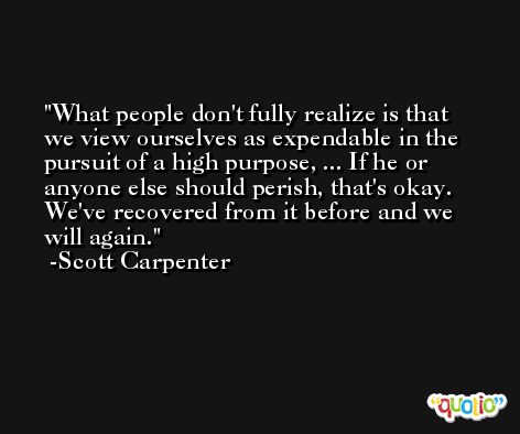 What people don't fully realize is that we view ourselves as expendable in the pursuit of a high purpose, ... If he or anyone else should perish, that's okay. We've recovered from it before and we will again. -Scott Carpenter