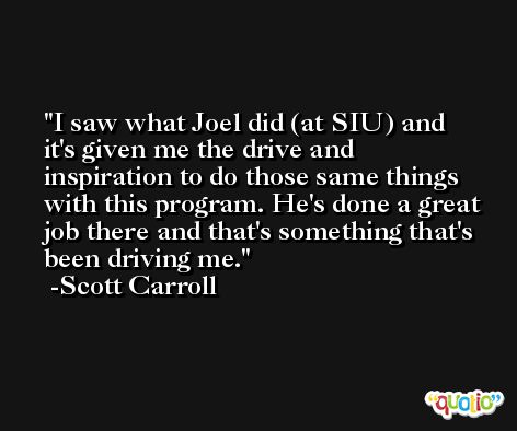 I saw what Joel did (at SIU) and it's given me the drive and inspiration to do those same things with this program. He's done a great job there and that's something that's been driving me. -Scott Carroll