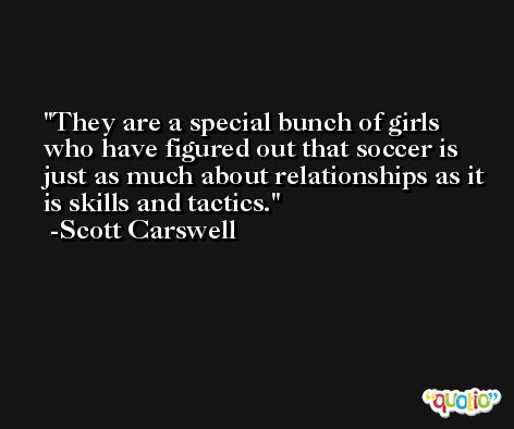 They are a special bunch of girls who have figured out that soccer is just as much about relationships as it is skills and tactics. -Scott Carswell