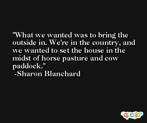 What we wanted was to bring the outside in. We're in the country, and we wanted to set the house in the midst of horse pasture and cow paddock. -Sharon Blanchard