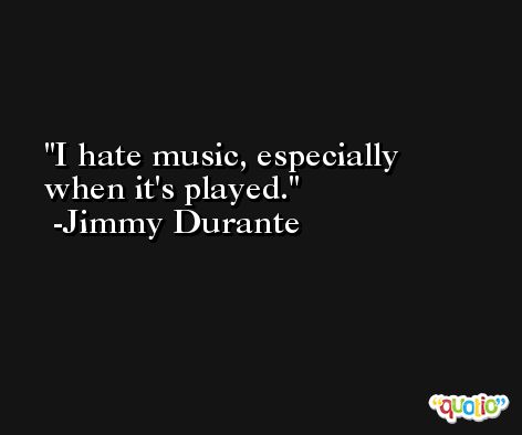 I hate music, especially when it's played. -Jimmy Durante