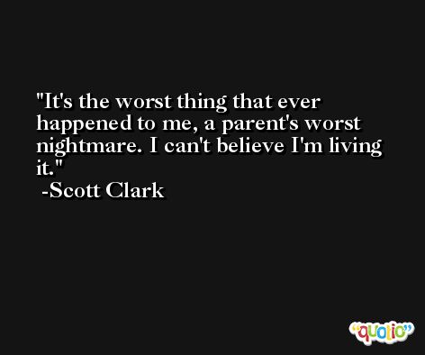 It's the worst thing that ever happened to me, a parent's worst nightmare. I can't believe I'm living it. -Scott Clark