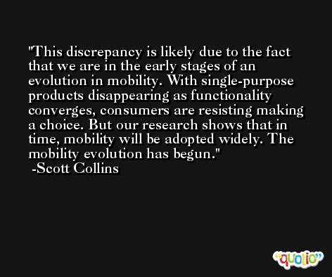 This discrepancy is likely due to the fact that we are in the early stages of an evolution in mobility. With single-purpose products disappearing as functionality converges, consumers are resisting making a choice. But our research shows that in time, mobility will be adopted widely. The mobility evolution has begun. -Scott Collins