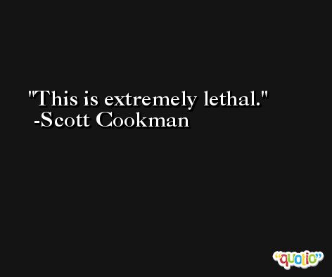 This is extremely lethal. -Scott Cookman