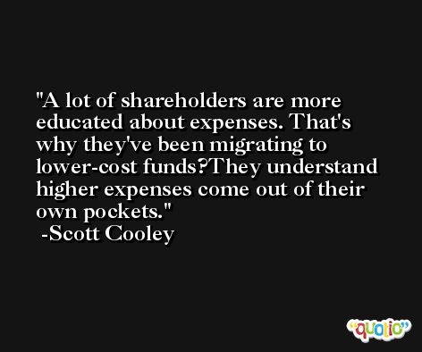 A lot of shareholders are more educated about expenses. That's why they've been migrating to lower-cost funds?They understand higher expenses come out of their own pockets. -Scott Cooley