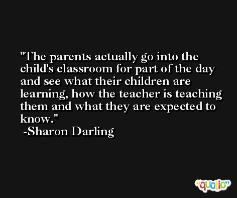The parents actually go into the child's classroom for part of the day and see what their children are learning, how the teacher is teaching them and what they are expected to know. -Sharon Darling