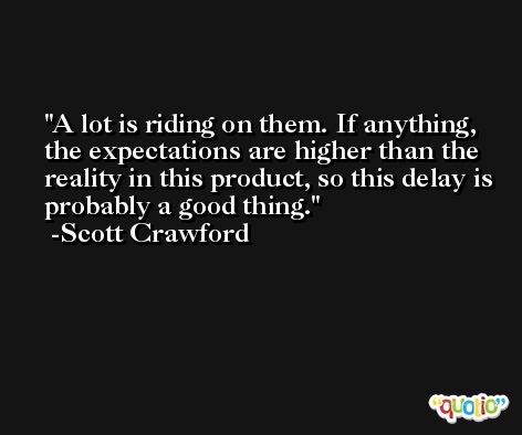 A lot is riding on them. If anything, the expectations are higher than the reality in this product, so this delay is probably a good thing. -Scott Crawford