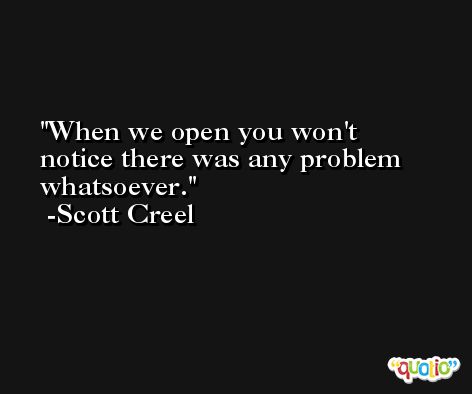 When we open you won't notice there was any problem whatsoever. -Scott Creel