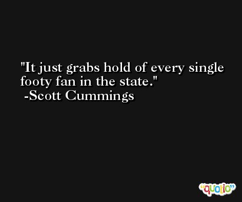 It just grabs hold of every single footy fan in the state. -Scott Cummings