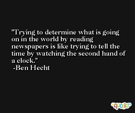 Trying to determine what is going on in the world by reading newspapers is like trying to tell the time by watching the second hand of a clock. -Ben Hecht