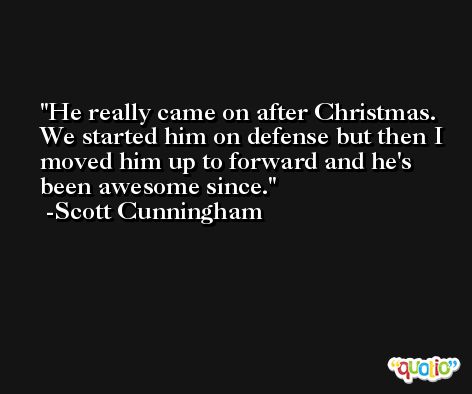 He really came on after Christmas. We started him on defense but then I moved him up to forward and he's been awesome since. -Scott Cunningham
