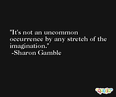 It's not an uncommon occurrence by any stretch of the imagination. -Sharon Gamble