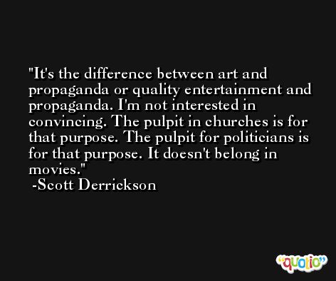 It's the difference between art and propaganda or quality entertainment and propaganda. I'm not interested in convincing. The pulpit in churches is for that purpose. The pulpit for politicians is for that purpose. It doesn't belong in movies. -Scott Derrickson