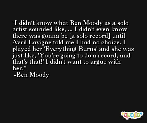 I didn't know what Ben Moody as a solo artist sounded like, ... I didn't even know there was gonna be [a solo record] until Avril Lavigne told me I had no choice. I played her 'Everything Burns' and she was just like, 'You're going to do a record, and that's that!' I didn't want to argue with her. -Ben Moody