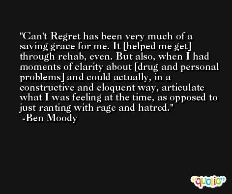 Can't Regret has been very much of a saving grace for me. It [helped me get] through rehab, even. But also, when I had moments of clarity about [drug and personal problems] and could actually, in a constructive and eloquent way, articulate what I was feeling at the time, as opposed to just ranting with rage and hatred. -Ben Moody