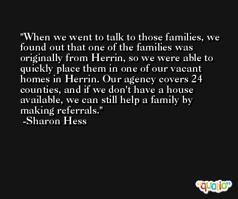 When we went to talk to those families, we found out that one of the families was originally from Herrin, so we were able to quickly place them in one of our vacant homes in Herrin. Our agency covers 24 counties, and if we don't have a house available, we can still help a family by making referrals. -Sharon Hess