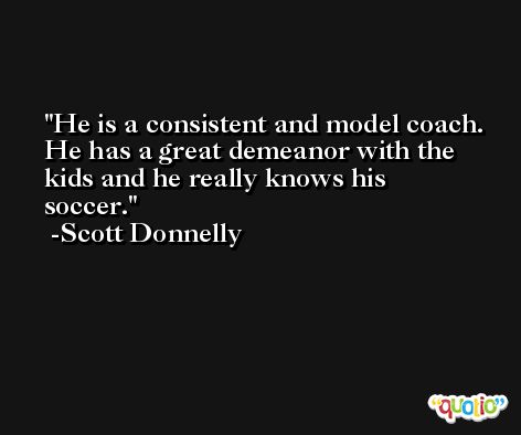 He is a consistent and model coach. He has a great demeanor with the kids and he really knows his soccer. -Scott Donnelly