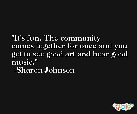 It's fun. The community comes together for once and you get to see good art and hear good music. -Sharon Johnson