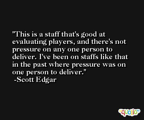 This is a staff that's good at evaluating players, and there's not pressure on any one person to deliver. I've been on staffs like that in the past where pressure was on one person to deliver. -Scott Edgar
