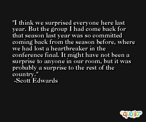 I think we surprised everyone here last year. But the group I had come back for that season last year was so committed coming back from the season before, where we had lost a heartbreaker in the conference final. It might have not been a surprise to anyone in our room, but it was probably a surprise to the rest of the country. -Scott Edwards