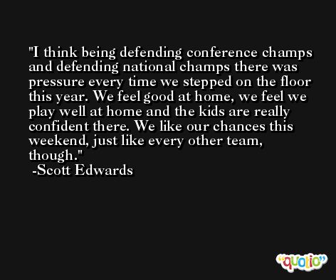I think being defending conference champs and defending national champs there was pressure every time we stepped on the floor this year. We feel good at home, we feel we play well at home and the kids are really confident there. We like our chances this weekend, just like every other team, though. -Scott Edwards