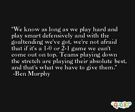 We know as long as we play hard and play smart defensively and with the goaltending we've got, we're not afraid that if it's a 1-0 or 2-1 game we can't come out on top. Teams playing down the stretch are playing their absolute best, and that's what we have to give them. -Ben Murphy