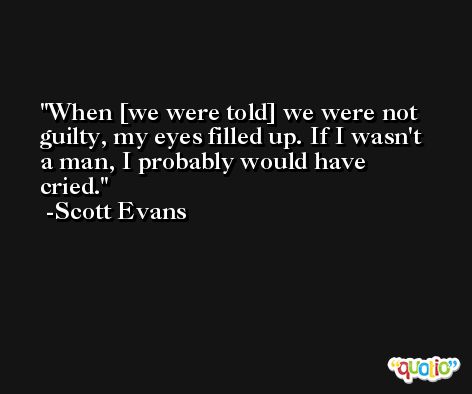 When [we were told] we were not guilty, my eyes filled up. If I wasn't a man, I probably would have cried. -Scott Evans