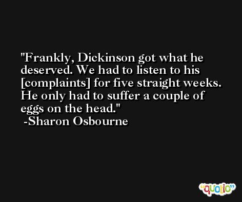 Frankly, Dickinson got what he deserved. We had to listen to his [complaints] for five straight weeks. He only had to suffer a couple of eggs on the head. -Sharon Osbourne